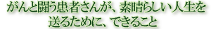 がんと闘う患者さんが、素晴らしい人生を送るために、できること